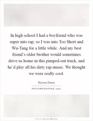 In high school I had a boyfriend who was super into rap, so I was into Too $hort and Wu-Tang for a little while. And my best friend’s older brother would sometimes drive us home in this pimped-out truck, and he’d play all his dirty rap music. We thought we were really cool Picture Quote #1