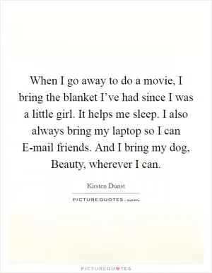 When I go away to do a movie, I bring the blanket I’ve had since I was a little girl. It helps me sleep. I also always bring my laptop so I can E-mail friends. And I bring my dog, Beauty, wherever I can Picture Quote #1