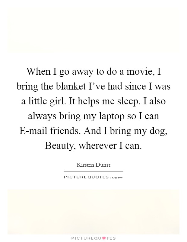 When I go away to do a movie, I bring the blanket I've had since I was a little girl. It helps me sleep. I also always bring my laptop so I can E-mail friends. And I bring my dog, Beauty, wherever I can Picture Quote #1