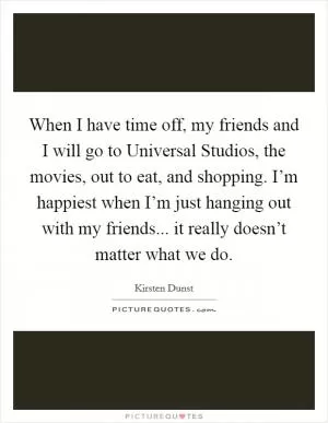When I have time off, my friends and I will go to Universal Studios, the movies, out to eat, and shopping. I’m happiest when I’m just hanging out with my friends... it really doesn’t matter what we do Picture Quote #1