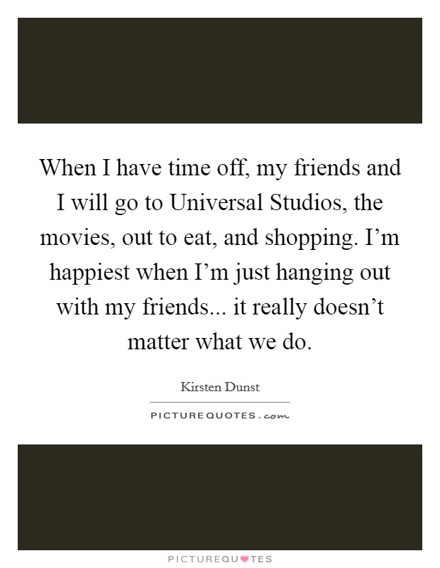 When I have time off, my friends and I will go to Universal Studios, the movies, out to eat, and shopping. I'm happiest when I'm just hanging out with my friends... it really doesn't matter what we do Picture Quote #1