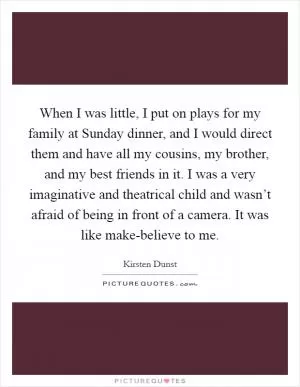 When I was little, I put on plays for my family at Sunday dinner, and I would direct them and have all my cousins, my brother, and my best friends in it. I was a very imaginative and theatrical child and wasn’t afraid of being in front of a camera. It was like make-believe to me Picture Quote #1