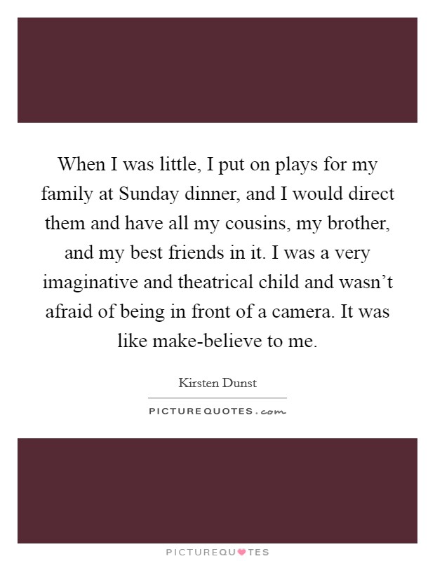 When I was little, I put on plays for my family at Sunday dinner, and I would direct them and have all my cousins, my brother, and my best friends in it. I was a very imaginative and theatrical child and wasn't afraid of being in front of a camera. It was like make-believe to me Picture Quote #1
