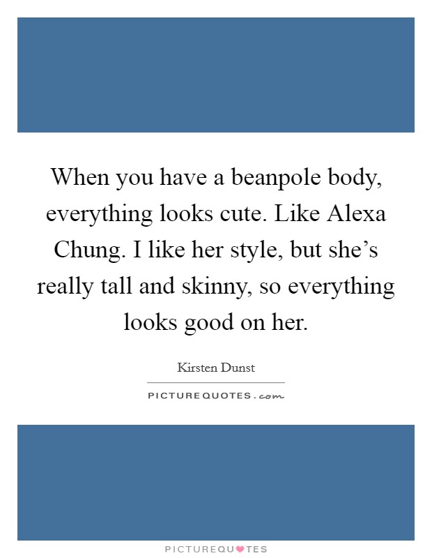 When you have a beanpole body, everything looks cute. Like Alexa Chung. I like her style, but she's really tall and skinny, so everything looks good on her Picture Quote #1