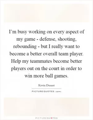 I’m busy working on every aspect of my game - defense, shooting, rebounding - but I really want to become a better overall team player. Help my teammates become better players out on the court in order to win more ball games Picture Quote #1