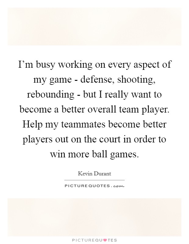 I'm busy working on every aspect of my game - defense, shooting, rebounding - but I really want to become a better overall team player. Help my teammates become better players out on the court in order to win more ball games Picture Quote #1