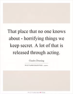 That place that no one knows about - horrifying things we keep secret. A lot of that is released through acting Picture Quote #1