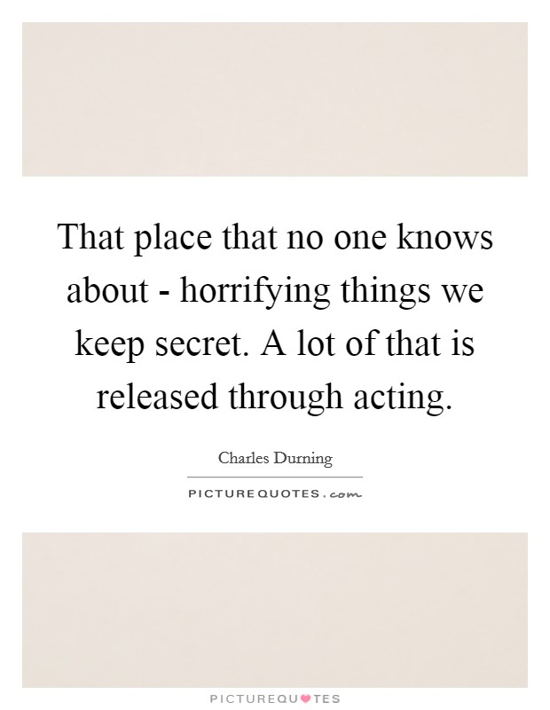 That place that no one knows about - horrifying things we keep secret. A lot of that is released through acting Picture Quote #1