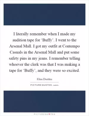 I literally remember when I made my audition tape for ‘Buffy’. I went to the Arsenal Mall. I got my outfit at Contempo Casuals in the Arsenal Mall and put some safety pins in my jeans. I remember telling whoever the clerk was that I was making a tape for ‘Buffy’, and they were so excited Picture Quote #1