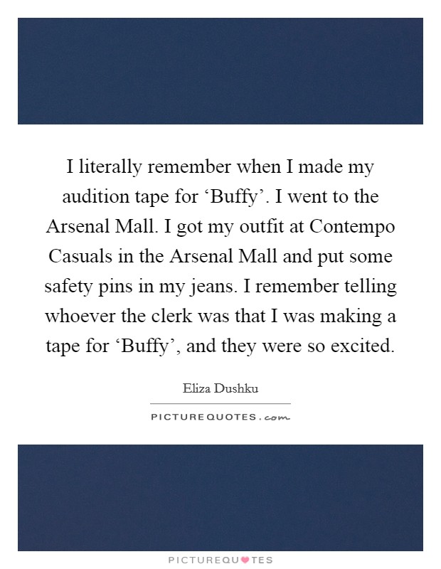 I literally remember when I made my audition tape for ‘Buffy'. I went to the Arsenal Mall. I got my outfit at Contempo Casuals in the Arsenal Mall and put some safety pins in my jeans. I remember telling whoever the clerk was that I was making a tape for ‘Buffy', and they were so excited Picture Quote #1