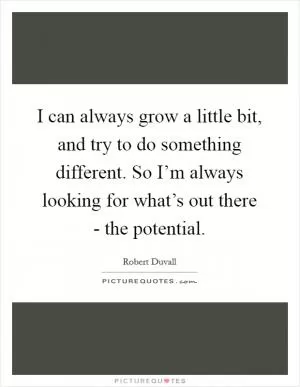 I can always grow a little bit, and try to do something different. So I’m always looking for what’s out there - the potential Picture Quote #1