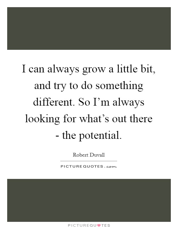 I can always grow a little bit, and try to do something different. So I'm always looking for what's out there - the potential Picture Quote #1