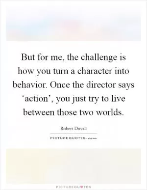 But for me, the challenge is how you turn a character into behavior. Once the director says ‘action’, you just try to live between those two worlds Picture Quote #1