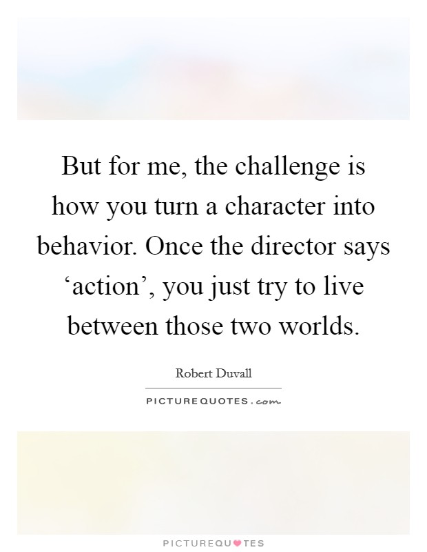 But for me, the challenge is how you turn a character into behavior. Once the director says ‘action', you just try to live between those two worlds Picture Quote #1