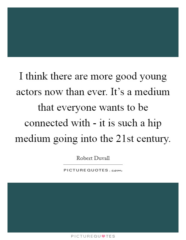 I think there are more good young actors now than ever. It's a medium that everyone wants to be connected with - it is such a hip medium going into the 21st century Picture Quote #1