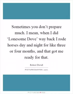 Sometimes you don’t prepare much. I mean, when I did ‘Lonesome Dove’ way back I rode horses day and night for like three or four months, and that got me ready for that Picture Quote #1