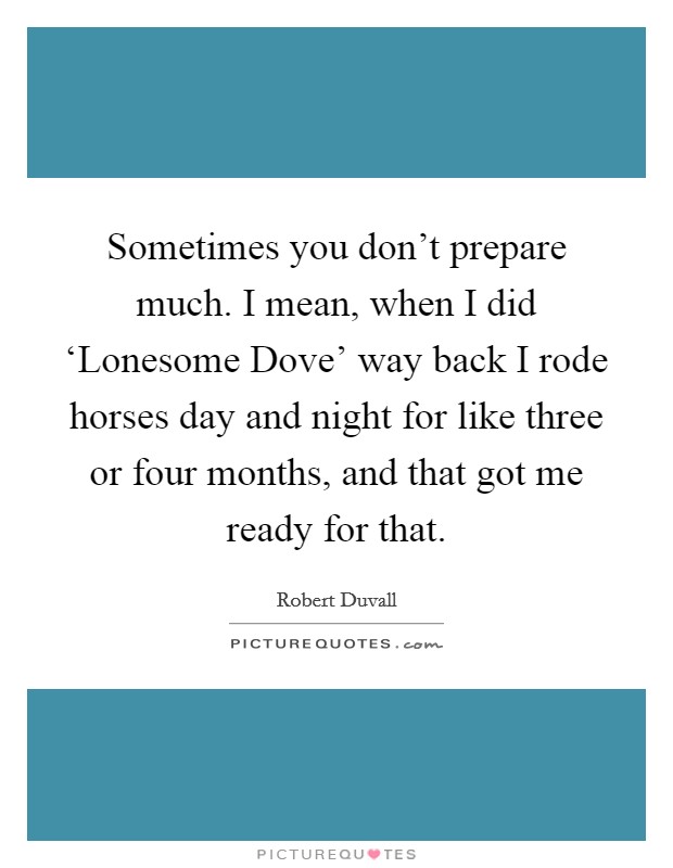 Sometimes you don't prepare much. I mean, when I did ‘Lonesome Dove' way back I rode horses day and night for like three or four months, and that got me ready for that Picture Quote #1