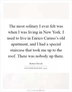 The most solitary I ever felt was when I was living in New York. I used to live in Enrico Caruso’s old apartment, and I had a special staircase that took me up to the roof. There was nobody up there Picture Quote #1