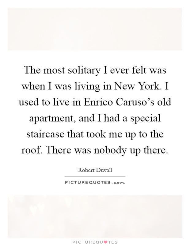 The most solitary I ever felt was when I was living in New York. I used to live in Enrico Caruso's old apartment, and I had a special staircase that took me up to the roof. There was nobody up there Picture Quote #1