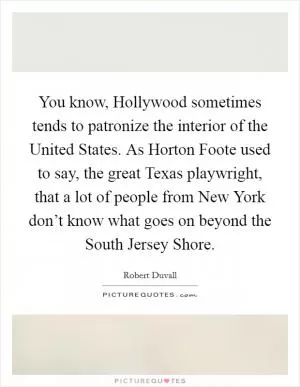 You know, Hollywood sometimes tends to patronize the interior of the United States. As Horton Foote used to say, the great Texas playwright, that a lot of people from New York don’t know what goes on beyond the South Jersey Shore Picture Quote #1