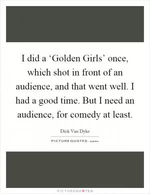 I did a ‘Golden Girls’ once, which shot in front of an audience, and that went well. I had a good time. But I need an audience, for comedy at least Picture Quote #1