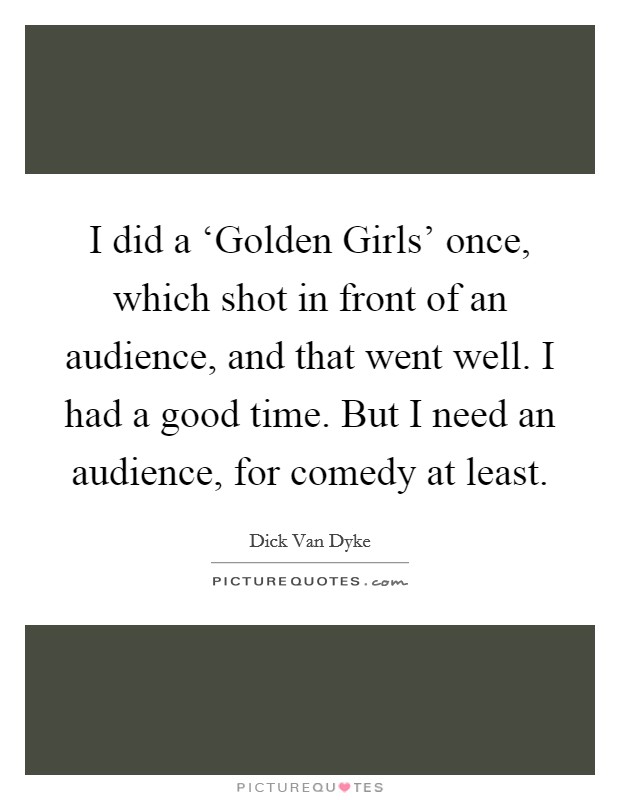 I did a ‘Golden Girls' once, which shot in front of an audience, and that went well. I had a good time. But I need an audience, for comedy at least Picture Quote #1