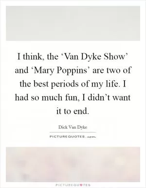 I think, the ‘Van Dyke Show’ and ‘Mary Poppins’ are two of the best periods of my life. I had so much fun, I didn’t want it to end Picture Quote #1