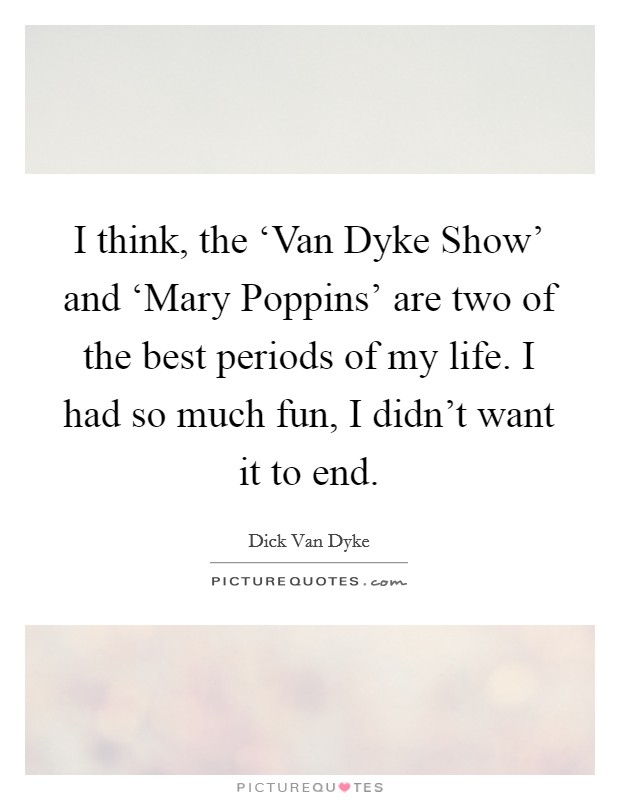 I think, the ‘Van Dyke Show' and ‘Mary Poppins' are two of the best periods of my life. I had so much fun, I didn't want it to end Picture Quote #1