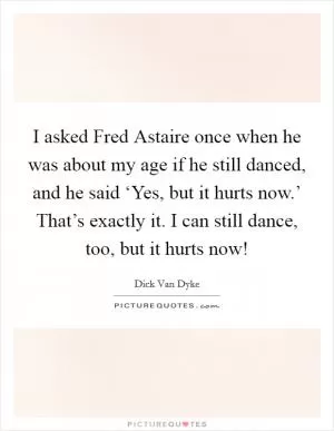 I asked Fred Astaire once when he was about my age if he still danced, and he said ‘Yes, but it hurts now.’ That’s exactly it. I can still dance, too, but it hurts now! Picture Quote #1