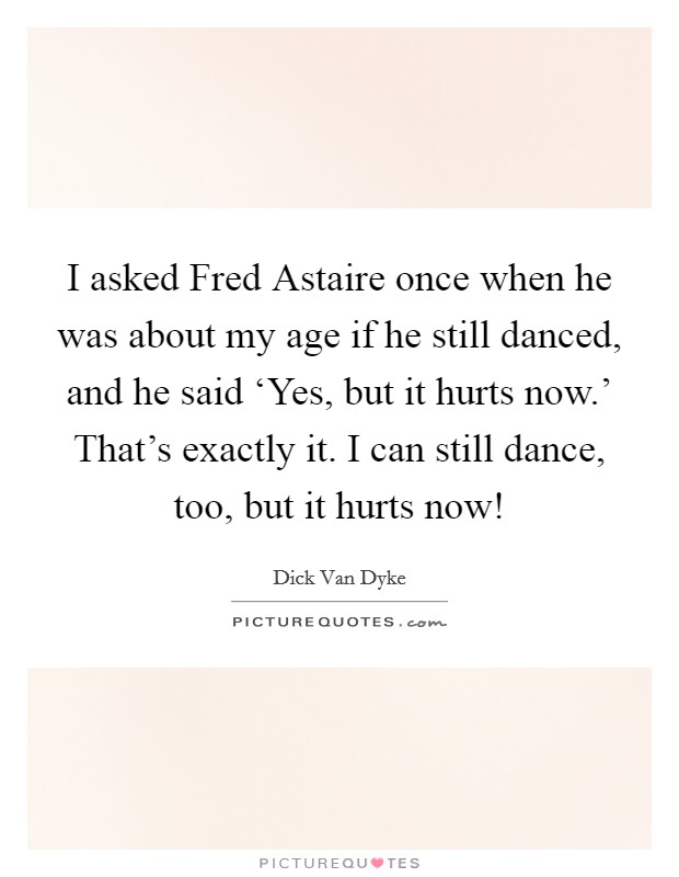 I asked Fred Astaire once when he was about my age if he still danced, and he said ‘Yes, but it hurts now.' That's exactly it. I can still dance, too, but it hurts now! Picture Quote #1