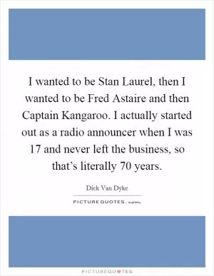I wanted to be Stan Laurel, then I wanted to be Fred Astaire and then Captain Kangaroo. I actually started out as a radio announcer when I was 17 and never left the business, so that’s literally 70 years Picture Quote #1