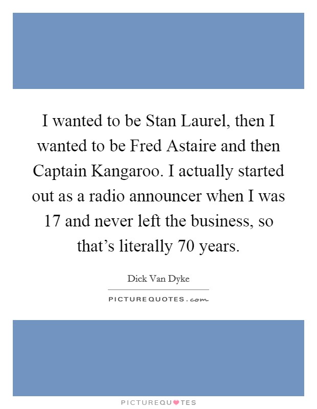 I wanted to be Stan Laurel, then I wanted to be Fred Astaire and then Captain Kangaroo. I actually started out as a radio announcer when I was 17 and never left the business, so that's literally 70 years Picture Quote #1