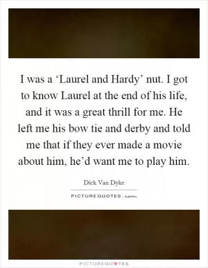 I was a ‘Laurel and Hardy’ nut. I got to know Laurel at the end of his life, and it was a great thrill for me. He left me his bow tie and derby and told me that if they ever made a movie about him, he’d want me to play him Picture Quote #1