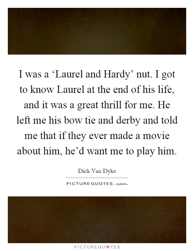 I was a ‘Laurel and Hardy' nut. I got to know Laurel at the end of his life, and it was a great thrill for me. He left me his bow tie and derby and told me that if they ever made a movie about him, he'd want me to play him Picture Quote #1