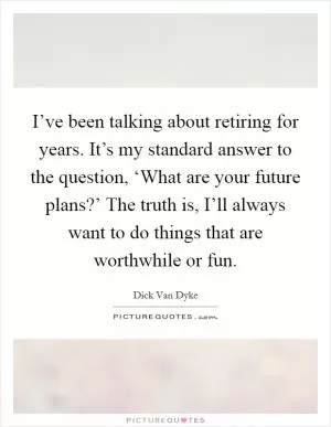 I’ve been talking about retiring for years. It’s my standard answer to the question, ‘What are your future plans?’ The truth is, I’ll always want to do things that are worthwhile or fun Picture Quote #1