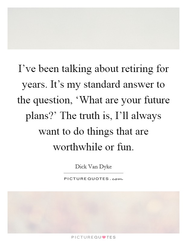 I've been talking about retiring for years. It's my standard answer to the question, ‘What are your future plans?' The truth is, I'll always want to do things that are worthwhile or fun Picture Quote #1