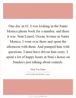 One day in  61, I was looking in the Santa Monica phone book for a number, and there it was: Stan Laurel, Ocean Avenue in Santa Monica. I went over there and spent the afternoon with them. And pumped him with questions. I must have driven him crazy. I spent a lot of happy hours at Stan’s house on Sundays just talking about comedy Picture Quote #1