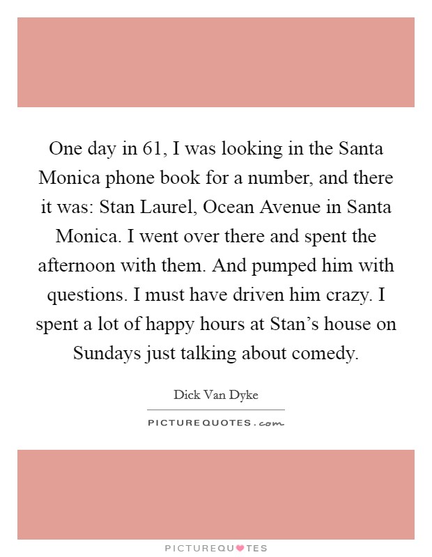 One day in  61, I was looking in the Santa Monica phone book for a number, and there it was: Stan Laurel, Ocean Avenue in Santa Monica. I went over there and spent the afternoon with them. And pumped him with questions. I must have driven him crazy. I spent a lot of happy hours at Stan's house on Sundays just talking about comedy Picture Quote #1