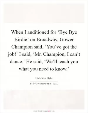 When I auditioned for ‘Bye Bye Birdie’ on Broadway, Gower Champion said, ‘You’ve got the job!’ I said, ‘Mr. Champion, I can’t dance.’ He said, ‘We’ll teach you what you need to know.’ Picture Quote #1