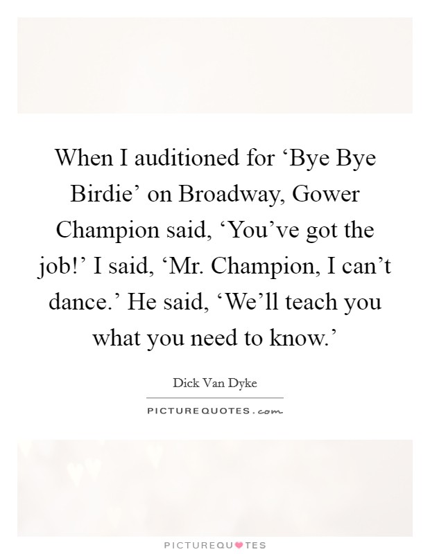 When I auditioned for ‘Bye Bye Birdie' on Broadway, Gower Champion said, ‘You've got the job!' I said, ‘Mr. Champion, I can't dance.' He said, ‘We'll teach you what you need to know.' Picture Quote #1
