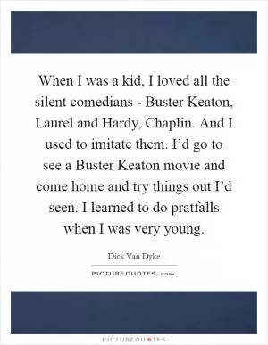 When I was a kid, I loved all the silent comedians - Buster Keaton, Laurel and Hardy, Chaplin. And I used to imitate them. I’d go to see a Buster Keaton movie and come home and try things out I’d seen. I learned to do pratfalls when I was very young Picture Quote #1