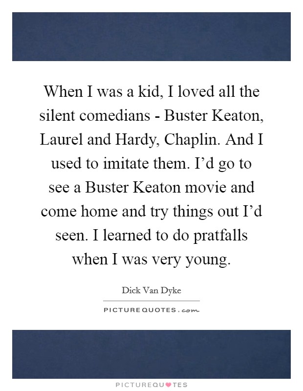 When I was a kid, I loved all the silent comedians - Buster Keaton, Laurel and Hardy, Chaplin. And I used to imitate them. I'd go to see a Buster Keaton movie and come home and try things out I'd seen. I learned to do pratfalls when I was very young Picture Quote #1