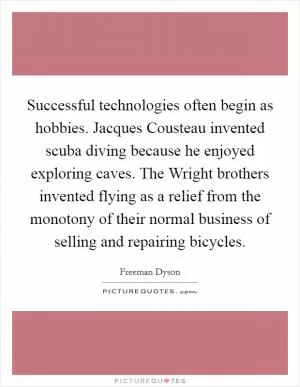 Successful technologies often begin as hobbies. Jacques Cousteau invented scuba diving because he enjoyed exploring caves. The Wright brothers invented flying as a relief from the monotony of their normal business of selling and repairing bicycles Picture Quote #1