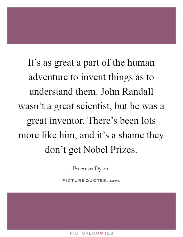 It's as great a part of the human adventure to invent things as to understand them. John Randall wasn't a great scientist, but he was a great inventor. There's been lots more like him, and it's a shame they don't get Nobel Prizes Picture Quote #1