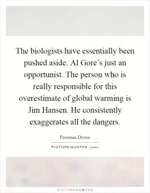 The biologists have essentially been pushed aside. Al Gore’s just an opportunist. The person who is really responsible for this overestimate of global warming is Jim Hansen. He consistently exaggerates all the dangers Picture Quote #1