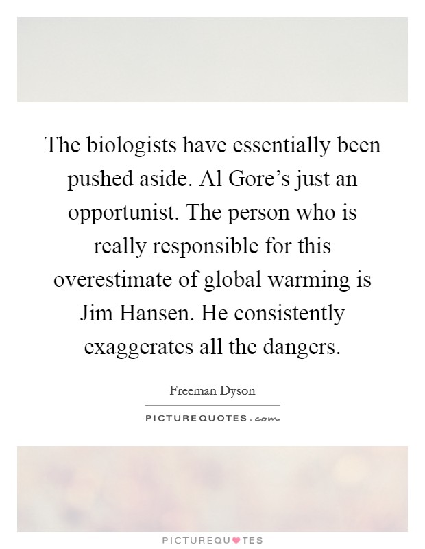 The biologists have essentially been pushed aside. Al Gore's just an opportunist. The person who is really responsible for this overestimate of global warming is Jim Hansen. He consistently exaggerates all the dangers Picture Quote #1