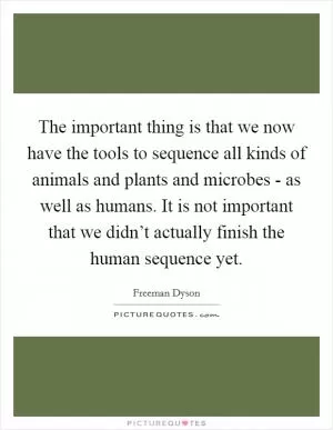 The important thing is that we now have the tools to sequence all kinds of animals and plants and microbes - as well as humans. It is not important that we didn’t actually finish the human sequence yet Picture Quote #1