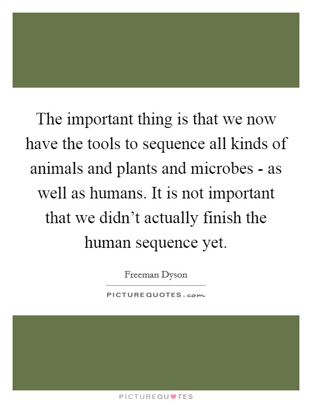 The important thing is that we now have the tools to sequence all kinds of animals and plants and microbes - as well as humans. It is not important that we didn't actually finish the human sequence yet Picture Quote #1