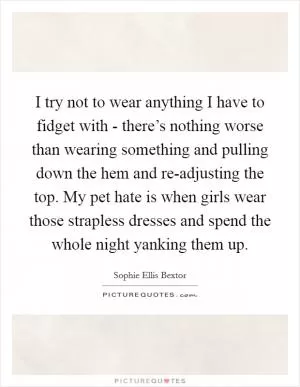 I try not to wear anything I have to fidget with - there’s nothing worse than wearing something and pulling down the hem and re-adjusting the top. My pet hate is when girls wear those strapless dresses and spend the whole night yanking them up Picture Quote #1