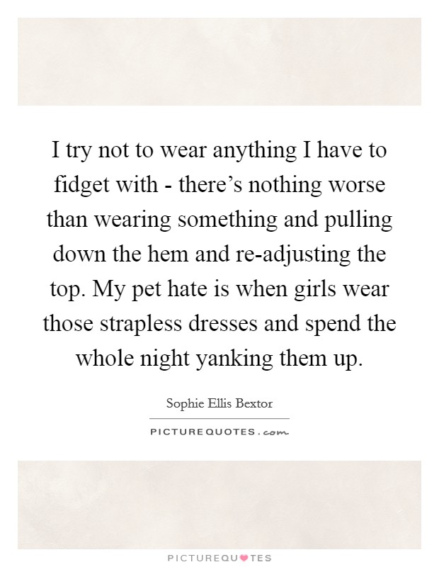 I try not to wear anything I have to fidget with - there's nothing worse than wearing something and pulling down the hem and re-adjusting the top. My pet hate is when girls wear those strapless dresses and spend the whole night yanking them up Picture Quote #1